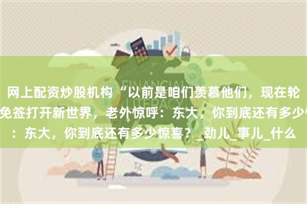 网上配资炒股机构 “以前是咱们羡慕他们，现在轮到他们羡慕哭了！”——免签打开新世界，老外惊呼：东大，你到底还有多少惊喜？_劲儿_事儿_什么