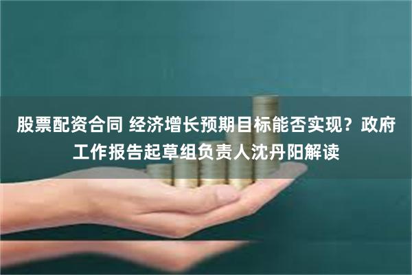 股票配资合同 经济增长预期目标能否实现？政府工作报告起草组负责人沈丹阳解读