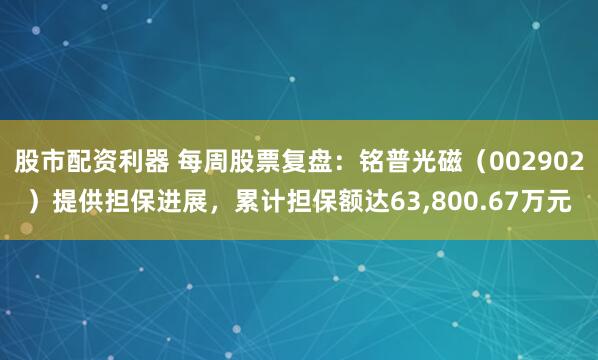 股市配资利器 每周股票复盘：铭普光磁（002902）提供担保进展，累计担保额达63,800.67万元