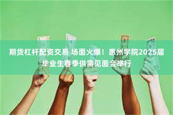 期货杠杆配资交易 场面火爆！惠州学院2025届毕业生春季供需见面会举行