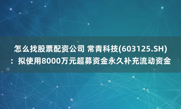 怎么找股票配资公司 常青科技(603125.SH)：拟使用8000万元超募资金永久补充流动资金