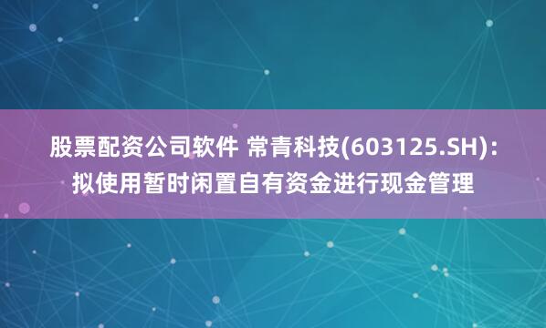 股票配资公司软件 常青科技(603125.SH)：拟使用暂时闲置自有资金进行现金管理