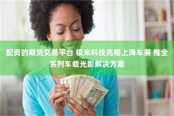配资的期货交易平台 极米科技亮相上海车展 推全系列车载光影解决方案