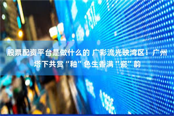 股票配资平台是做什么的 广彩流光映湾区！广州塔下共赏“釉”色生香满“瓷”韵