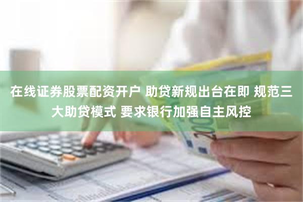 在线证券股票配资开户 助贷新规出台在即 规范三大助贷模式 要求银行加强自主风控