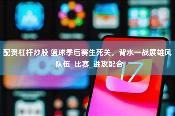 配资杠杆炒股 篮球季后赛生死关，背水一战展雄风_队伍_比赛_进攻配合