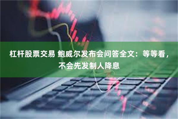 杠杆股票交易 鲍威尔发布会问答全文：等等看，不会先发制人降息