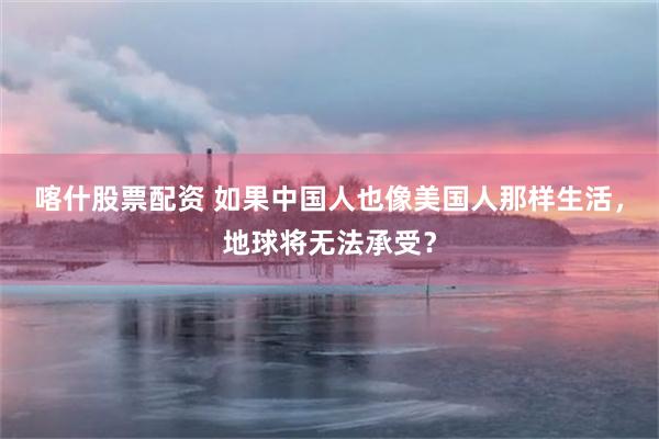 喀什股票配资 如果中国人也像美国人那样生活，地球将无法承受？