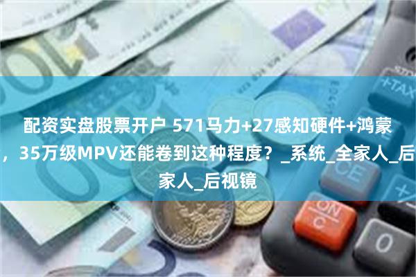 配资实盘股票开户 571马力+27感知硬件+鸿蒙座舱，35万级MPV还能卷到这种程度？_系统_全家人_后视镜