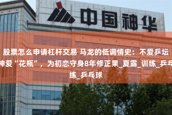 股票怎么申请杠杆交易 马龙的低调情史：不爱乒坛女神爱“花瓶”，为初恋守身8年修正果_夏露_训练_乒乓球