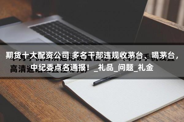 期货十大配资公司 多名干部违规收茅台、喝茅台，中纪委点名通报！_礼品_问题_礼金
