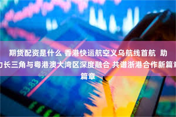 期货配资是什么 香港快运航空义乌航线首航  助力长三角与粤港澳大湾区深度融合 共谱浙港合作新篇章