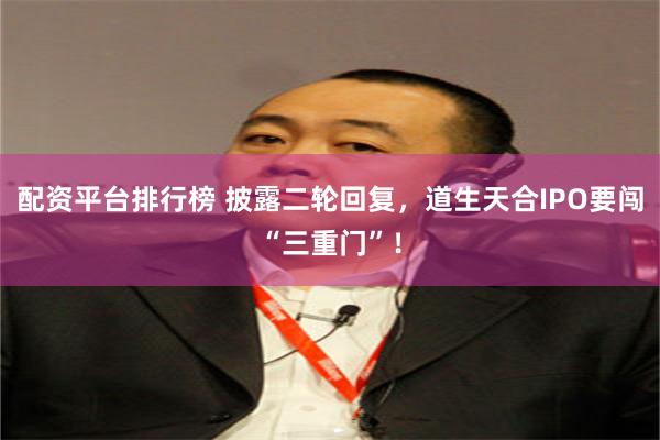 配资平台排行榜 披露二轮回复，道生天合IPO要闯“三重门”！