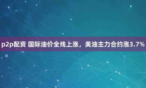 p2p配资 国际油价全线上涨，美油主力合约涨3.7%