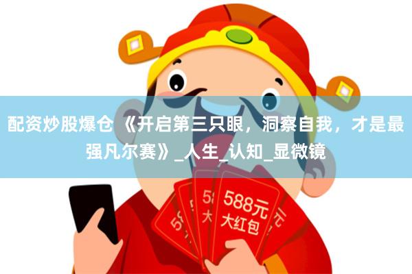 配资炒股爆仓 《开启第三只眼，洞察自我，才是最强凡尔赛》_人生_认知_显微镜