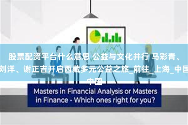 股票配资平台什么意思 公益与文化并行 马彩青、刘洋、谢正吉开启西藏多元公益之旅_前往_上海_中国