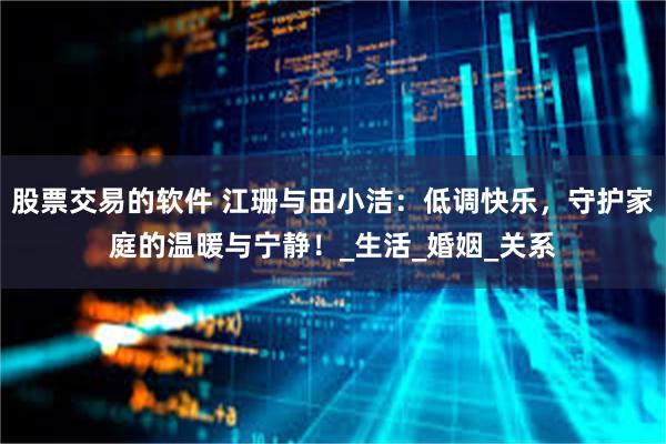 股票交易的软件 江珊与田小洁：低调快乐，守护家庭的温暖与宁静！_生活_婚姻_关系