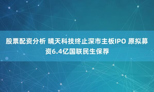股票配资分析 晴天科技终止深市主板IPO 原拟募资6.4亿国联民生保荐