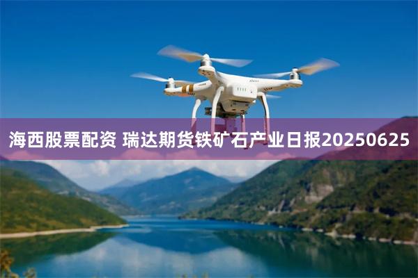 海西股票配资 瑞达期货铁矿石产业日报20250625