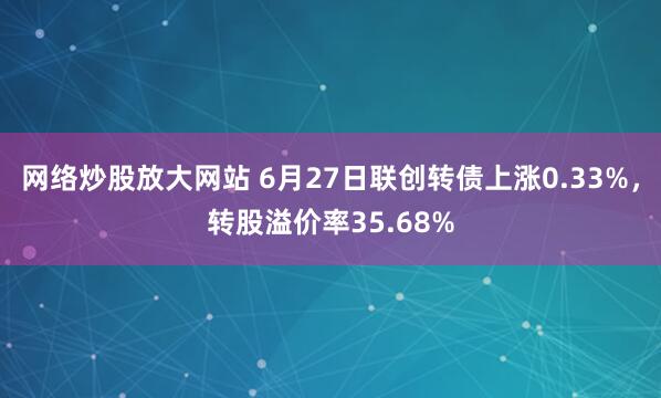 网络炒股放大网站 6月27日联创转债上涨0.33%，转股溢价率35.68%
