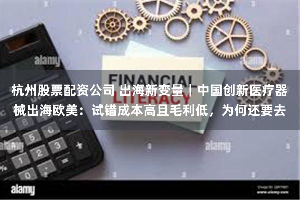 杭州股票配资公司 出海新变量｜中国创新医疗器械出海欧美：试错成本高且毛利低，为何还要去