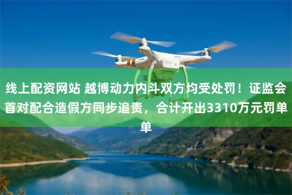 线上配资网站 越博动力内斗双方均受处罚！证监会首对配合造假方同步追责，合计开出3310万元罚单