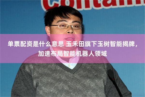 单票配资是什么意思 玉禾田旗下玉树智能揭牌，加速布局智能机器人领域