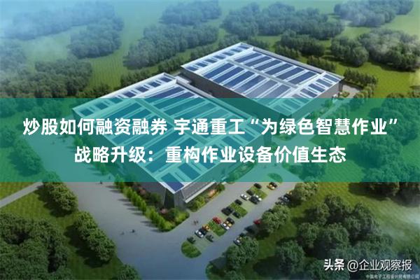 炒股如何融资融券 宇通重工“为绿色智慧作业”战略升级：重构作业设备价值生态