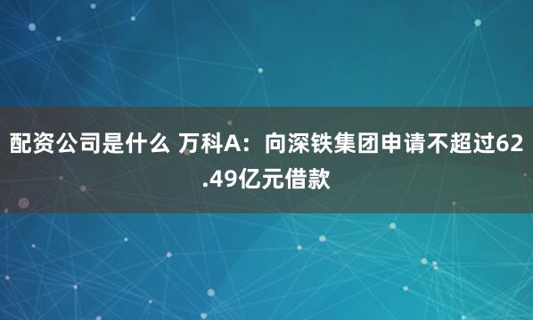 配资公司是什么 万科A：向深铁集团申请不超过62.49亿元借款